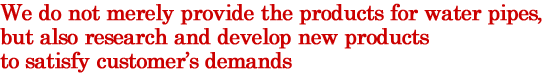 We do not merely provide the products for water pipes, but also research and develop new products to satisfy customer’s demands