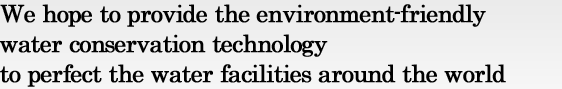 We hope to provide the environment-friendly water conservation technology to perfect the water facilities around the world