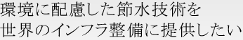 環境に配慮した節水技術を世界のインフラ整備に提供したい